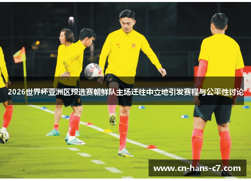 2026世界杯亚洲区预选赛朝鲜队主场迁往中立地引发赛程与公平性讨论
