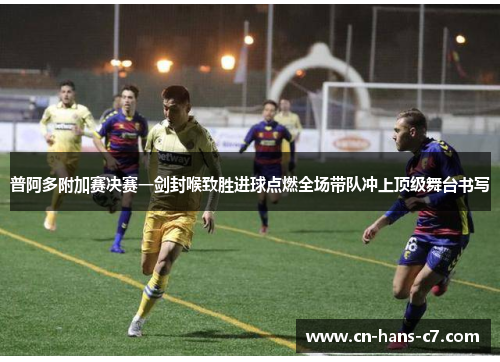 普阿多附加赛决赛一剑封喉致胜进球点燃全场带队冲上顶级舞台书写