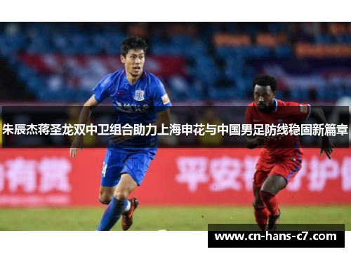 朱辰杰蒋圣龙双中卫组合助力上海申花与中国男足防线稳固新篇章